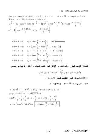 KAMIL ALNASSIRY59
Ex103)- 32
  5
1 1 1
5 5 5
1
5
(cos sin ) , , 32 32 , arg( )
32 32(cos sin )
2 2
32 (cos sin ) (2 ) cos ( ) sin( )
5 5
2 2
2 cos ( ) sin( )
5 5
L et z r i z z r z
T hen z i
k k
z i i
k k
z i
   
 
   
 
   
        
   
  
    
 
  
   

123
2
n

n
( 104)Ex4 4 3i
4 4 3i z 
1
3
z
2 2
4 4 3 (4, 4 3 ) 4 2
| | 16 48 8
4 1 5
cos 2
8 2 3 3 3
5 5
(cos sin ) 2 (cos sin )
3 3
th
i Quadrant
z r a b
a
r
z r i z i
  
  
   
 
 
      
     
        
    
 
 
 
 
0
1
2
3
4
0 : 2(cos sin )
5 5
3 3
1: 2(cos sin ) 2
5 5
2 : 2(cos sin ) 2 3
7 7
3 : 2(cos sin ) 4
5 5
9 9
4 : 2(cos sin ) 5
5 5
w hen k z i ‫ﺬراﻷول‬ ‫اﻟﺠ‬
w hen k z i root
w hen k z i root
w hen k z i root
w hen k z i root
 
 
 
 
 
  
   
     
   
   
 