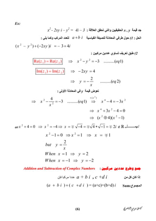 ‫ﺍﻟﻨﺎﺻﺮﻱ‬‫ﻣﻮﺳﻰ‬‫ﻛﺎﻣﻞ‬)6(
Ex:
‫ﻗﯿﻤﺔ‬ ‫ﺟﺪ‬x , y‫اﻟﻌﻼﻗﺔ‬ ‫ﺗﺤﻘﻖ‬ ‫واﻟﺘﻲ‬ ‫اﻟﺤﻘﯿﻘﯿﯿﻦ‬:x2
- 2xy i – y2
= 4i – 3
‫اﻟﺤﻞ‬:(1‫اﻟﻘﯿﺎﺳﯿﺔ‬ ‫ﻟﻠﺼﯿﻐﺔ‬ ‫اﻟﻤﻌﺎدﻟﺔ‬ ‫ﻃﺮﻓﻲ‬ ‫ﺣﻮل‬ a b i‫اﻟﻤﺮﻛﺐ‬ ‫ﻟﻠﻌﺪد‬‫ﯾﻠﻲ‬ ‫وﻛﻤﺎ‬:
2  2
(  –   ) ( 2 )    – 3 4  x y xy i i   
(2‫ﻣﺮﻛﺒﯿﻦ‬ ‫ﻋﺪدﯾﻦ‬ ‫ﺗﺴﺎوي‬ ‫ﺗﻌﺮﯾﻒ‬ ‫ﻃﺒﻖ‬:
2 2
1 2Re( 3 ..........( 1) Re( ) )x y ez z q   
1 2 2 4
2
.......
Im( ) Im( )
...( 2)
xy
y eq
x
z z   
  

‫ﻗﯿﻤﺔ‬ ‫ﺗﻌﻮض‬y‫اﻷوﻟﻰ‬ ‫اﻟﻤﻌﺎدﻟﺔ‬ ‫ﻓﻲ‬:
2
( )
2 4 2
2
4 2
2 2
4
3 ..........( 1) 4 3
3 4 0
( 4)( 1)
x
x eq x x
x
x x
x x

       
   
  
2 2
4 0 4 4 4 1 2x x x i ‫ﻞ‬ ‫ﺗﮭﻤ‬              or
2 2
1 0 1 1
2
1 2
1 2
x x x
but y
x
When x y
When x y
     

  
    

‫ﻣﺮﻛﺒﲔ‬ ‫ﻋﺪﺩﻳﻦ‬ ‫ﻭﻃﺮﺡ‬ ‫ﲨﻊ‬:AAddddiittiioonn aanndd SSuubbttrraaccttiioonn ooff CCoommpplleexx NNuummbbeerrss
‫  ﻋﺪدا ﻣﺮﻛﺒﺎ ﻓﺈن‬  a + b i , c +d i   ‫ﻛﺎن‬ ‫إذا‬‫ﻣﻦ‬ ‫ﻛﻞ‬
(        ) (        ) = (a+c)+(b+d)    a b i c d i i   Sum:‫اﻟﻤﺠﻤﻮع‬
 