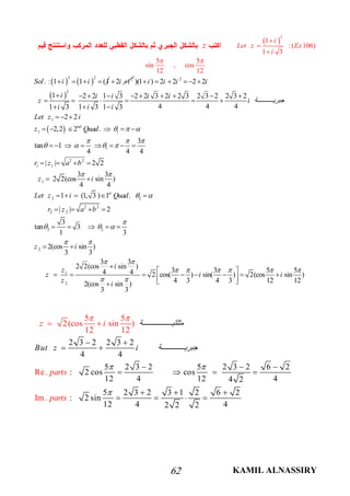 KAMIL ALNASSIRY62
 
3
1
:( 106)
1 3
i
Let z Ex
i



z
5 5
sin , cos
12 12
 
   
3 2
. : 1 1 (1Sol i i    2
2i i 
 
 
2
3
1
1 1
1
2 2
1 1
1
2
)(1 ) 2 2 2 2
1 2 2 1 3 2 2 3 2 2 3 2 3 2 2 3 2
4 4 41 3 1 3 1 3
2 2
2,2 2 .
3
tan 1
4 4 4
| | 2 2
3 3
2 2(cos sin )
4 4
1 (1, 3 ) 1 .
nd
st
i i i i
i i i i i
z i ‫ﺔ‬ ‫ﺟﺒﺮﯾ‬
i i i
Let z i
z Quad
r z a b
z i
Let z i Quad
  
  
   
 

     
         
     
  
  
     
       
   
 
    2
2 2
2 2
2 2
2
1
2
| | 2
3
tan 3
1 3
2(cos sin )
3 3
3 3
2 2(cos sin )
3 3 5 54 4 2 cos( ) sin( ) 2(cos sin )
4 3 4 3 12 122(cos sin )
3 3
r z a b
z i
iz
z i i
z i


  
 
 
     
 

   
    
 

 
         
2 3 2 2 3 2
4 4
5 2 3 2 5 2 3 2 6 2
: 2 cos cos
12 4 12 44 2
5 2 3 2 3 1 2
5 5
2(cos sin )
12
6 2
: 2 sin
12 4 42
12
2
Re.
Im.
2
‫ﺔ‬ ‫ﻣﺜﻠﺜﯿ‬
But
z i
parts
parts
z i ‫ﺔ‬ ‫ﺟﺒﺮﯾ‬
 
 

 
 
  
   
 



  

 