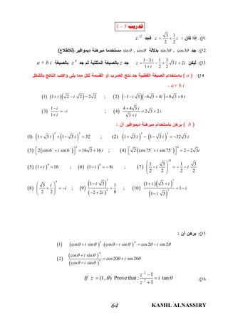 KAMIL ALNASSIRY64
: 1Q
3 1
2 2
z i 
32
z
: 2Qsin3 , cos3 sin , cos 
: 3Q
1 3 1 3
3 2
1 2 2
i
z i i
i

   

zz 4
a + b i
: 4Qa
a+ b i
         
   
1 1 2 2 = 2 2 ; 2 1 3 4 3 4 8 3 8
1 4 4 3
3 ; 4 2 3 2
1 3
i i i i i
i i
i i
i i
       
 
   
 
b
       
       
       
5 5 5 5
45
8 6
(1) 1 3 1 3 32 ; (2) 1 3 1 3 32 3
3 2 cos6 sin 6 16 3 16 ; 4 2 cos75 sin75 2 2 3
5 1 16 ; 6 1 8 ;
i i i i i
i i i i
i i i
        
          
    
   
 
   
 
 
 
  
 
20
3 3
9
4 3
1 3 1 3
7
2 2 2 2
1 3 1 33 1
8 ; 9 ; 10 1
2 2 82 2 1 3
i i
i i ii
i i
i i
 
     
 
   
           
: 5Q
     
 
 
 
9 11
11
9
1 cos sin cos sin cos2 sin 2
cos sin
2 cos20 sin 20
cos sin
i i i
i
i
i
     
 
 
 
    

 

: 6Q
2
2
1
(1, ) Prove that : tan
1
z
If z i
z
 

 

‫ﺗﺪﺭﻳﺐ‬1 – 5
 