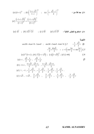 KAMIL ALNASSIRY65
: 6Q     
20 24
25 1 3 3
1 ; ; (c) 1
1 2
i i
a i b
i
    
          
 
 
 
 
 
15 15
20 20
1 3 1 3
1 1
i i
d
i i
   

 
: 6Q       3 3 6 6
; 2 2 ; 1 27a i b i c d 
1
1 3
2 2
i 23 3
cos3 4cos 3cos ; sin3 3sin 4sin        
3
2 2
3 cos sin
3 3
z i
  
  
 
81 81 3
2 2
i 
6              
12
12 9
2 1 ; 2 1 3 ; 2 3 ; 64a i b i c d   
7 
3 1 3 1
, , -
2 2 2 2
a i i i  
 
1 3 3 1 1 3 3 1
1 , ,
2 2 2 2
b i i i
   
   
 
1 3 1 3 1 3 1 3
1 , 1 , , , , .
2 2 2 2 2 2 2 2
d i i i i      
 
3 3 3 3 3 3 3 3
3 , - 3 , , , - , -
2 2 2 2 2 2 2 2
e i i i i i i   
 