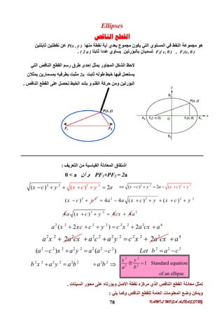 KAMIL MOSA ALNASSIRY78
Ellipses
‫ﺍﻟﻨﺎﻗﺺ‬ ‫ﺍﻟﻘﻄﻊ‬
‫ﻣﻨﮭﺎ‬ ‫ﻧﻘﻄﺔ‬ ‫أﯾﺔ‬ ‫ﺑﻌﺪي‬ ‫ﻣﺠﻤﻮع‬ ‫ﯾﻜﻮن‬ ‫اﻟﺘﻲ‬ ‫اﻟﻤﺴﺘﻮي‬ ‫ﻓﻲ‬ ‫اﻟﻨﻘﻂ‬ ‫ﻣﺠﻤﻮﻋﺔ‬ ‫ھﻮ‬P(x , y )‫ﺛﺎﺑﺘﺘﯿﻦ‬ ‫ﻧﻘﻄﺘﯿﻦ‬ ‫ﻋﻦ‬
F1(c, 0 ),F2( c, 0 )‫ﺛﺎﺑﺘﺎ‬ ‫ﻋﺪدا‬ ‫ﯾﺴﺎوي‬ ‫ﺑﺎﻟﺒﺆرﺗﯿﻦ‬ ‫ﺗﺴﻤﯿﺎن‬( 2 a ).
‫اﻟﻨﺎﻗﺺ‬ ‫اﻟﻘﻄﻊ‬ ‫ﻣﻌﺎدﻟﺔ‬ ‫ﺗﻤﺜﻞ‬‫اﻟﺴﯿﻨﺎت‬ ‫ﻣﺤﻮر‬ ‫ﻋﻠﻰ‬ ‫وﺑﺆرﺗﺎه‬ ‫اﻷﺻﻞ‬ ‫ﻧﻘﻄﺔ‬ ‫ﻣﺮﻛﺰه‬ ‫اﻟﺬي‬.
‫ﯾﻠﻲ‬ ‫وﻛﻤﺎ‬ ‫اﻟﻨﺎﻗﺺ‬ ‫ﻟﻠﻘﻄﻊ‬ ‫اﻟﻌﺎﻣﺔ‬ ‫اﻟﻤﻌﻠﻮﻣﺎت‬ ‫وﺿﻊ‬ ‫وﯾﻤﻜﻦ‬:
‫اﻟﺘﻌﺮﯾﻒ‬ ‫ﻣﻦ‬ ‫اﻟﻘﯿﺎﺳﯿﺔ‬ ‫اﻟﻤﻌﺎدﻟﺔ‬ ‫اﺷﺘﻘﺎق‬:
PF1+PF2 = 2a‫أن‬ ‫و‬0 < a
‫اﻟﻨﺎﻗﺺ‬ ‫اﻟﻘﻄﻊ‬ ‫رﺳﻢ‬ ‫ﻃﺮق‬ ‫إﺣﺪى‬ ‫ﯾﻤﺜﻞ‬ ‫اﻟﻤﺠﺎور‬ ‫اﻟﺸﻜﻞ‬ ‫ﻻﺣﻆ‬‫اﻟﺘﻲ‬
‫ﺧﯿ‬ ‫ﻓﯿﮭﺎ‬ ‫ﯾﺴﺘﻌﻤﻞ‬‫ﺛﺎﺑﺖ‬ ‫ﻃﻮﻟﮫ‬ ‫ﻂ‬2a‫ﺑﻤﺴﻤﺎرﯾﻦ‬ ‫ﺑﻄﺮﻓﯿﮫ‬ ‫ﻣﺜﺒﺖ‬‫ﯾﻤﺜﻼن‬
‫اﻟﻨﺎﻗﺺ‬ ‫اﻟﻘﻄﻊ‬ ‫ﻋﻠﻰ‬ ‫ﻧﺤﺼﻞ‬ ‫اﻟﺨﯿﻂ‬ ‫ﺑﺸﺪ‬ ‫و‬ ‫اﻟﻘﻠﻢ‬ ‫ﺣﺮﻛﺔ‬ ‫وﻣﻦ‬ ‫اﻟﺒﺆرﺗﯿﻦ‬.
2 2 2 2
( ) ( ) 2x yx y cc a    
2 2 2 2
( ) 2 ( )x cx a yc y     
2 2
( )x c y  2 2 2 2
4 4 ( ) ( )a a x c y x c y      
4 2 2
( ) 4a x c y   4cx  2
a
2 2 2 2 2 2 2 4
( 2 ) 2a x xc c y c x a cx a     
2 2 2
2a x a cx 2 2 2 2 2 2 2
2a c a y c x a cx    4
a
2 2 2 2 2 2 2 2 2 2 2
( ) ( )a c x a y a a c Let b a c     
2 2 2 2 2 2 2 2
b x a y a b a b   
2 2
2 2
1 Standard equation
of an ellipse
x y
a b
 
 
