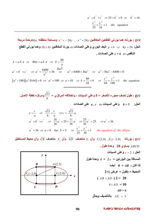 KAMIL MOSA ALNASSIRY90
x
B
C D
2 ( 2,0)F  1(2,0)F
(2,3)A
A
y
2 2 2 2 2
2 2
25 9 16
1
25 16
a b c b b
x y
the equation
     
 
Q10:‫اﻟﻤﻜﺎﻓﺌﯿﻦ‬ ‫اﻟﻘﻄﻌﯿﻦ‬ ‫ﺑﺆرﺗﻲ‬ ‫ھﻤﺎ‬ ‫ﺑﺆرﺗﺎه‬2 2
24 , 24x y x y  ‫ﻣﻨﻄﻘﺘﮫ‬ ‫وﻣﺴﺎﺣﺔ‬80‫ﻣﺮﺑﻌﺔ‬ ‫وﺣﺪة‬
‫اﻟﺤﻞ‬:6 4 24p p  ‫اﻟﺼ‬ ‫وﻋﻠﻰ‬ ‫اﻟﺒﺆري‬ ‫اﻟﺒﻌﺪ‬‫ﺎدات‬‫اﻟﻤﻜﺎﻓﺌﯿﻦ‬ ‫ﺑﺆرﺗﺎ‬(0, 6)‫اﻟﻘﻄﻊ‬ ‫ﺑﺆرﺗﻲ‬ ‫وھﻤﺎ‬
‫اﻟﻨﺎﻗﺺ‬c = 6‫اﻟﺼﺎدات‬ ‫ﻋﻠﻰ‬.
  
2 2 2 2
4 2 4 2
2
2 2
2 2 2
80
80
2
6400
36 6400 36 36 6400 0
80
100 64 0 100 10 8 1
10 64 100
A a b a b b
a
a
a b c a a a a a
a
x y
a a a a b the equation
    
  
   
  

        
        
-----------------------
Q11:‫اﻷﺻﻐﺮ‬ ‫ﻣﺤﻮره‬ ‫ﻧﺼﻒ‬ ‫ﻃﻮل‬=5‫اﻟﻤﺮﻛﺰي‬ ‫واﺧﺘﻼﻓﮫ‬ ، ‫اﻟﺴﯿﻨﺎت‬ ‫وﻋﻠﻰ‬=
11
6
‫اﻻ‬ ‫ﻧﻘﻄﺔ‬ ‫وﻣﺮﻛﺰه‬‫ﺻﻞ‬.
‫اﻟﺤﻞ‬:b = 5‫اﻟﺴﯿﻨﺎت‬ ‫وﻋﻠﻰ‬a , c‫اﻟﺼﺎدات‬ ‫ﻋﻠﻰ‬
2 2 2 2 2 2 2
2
2 2
11 11
6 6
36 11 25
25 25 36
36 36 36
36 6 5 1
25 36
c c
e c a
a a
a b c a a a a
the equation of th
x y
e ellia a but psb e
 
  
 
  
     
    
Q12:‫ﺑﺆرﺗﺎه‬1 2(2,0) , ( 2,0)F F ‫وأن‬1F‫ﻣﻨﺘﺼﻒ‬AD‫وأن‬2F‫ﻣﻨﺘﺼﻒ‬CB‫اﻟﻤﺴﺘﻄﯿﻞ‬ ‫ﻣﺤﯿﻂ‬ ‫وأن‬
ABCD‫ﯾﺴﺎوي‬20‫ﻃﻮل‬ ‫وﺣﺪة‬.
‫اﻟﺤﻞ‬:2c ‫اﻟﺴﯿﻨﺎت‬ ‫وﻋﻠﻰ‬
‫اﻟﺒﺆرﺗﯿﻦ‬ ‫ﺑﯿﻦ‬ ‫اﻟﻤﺴﺎﻓﺔ‬=2 c=4‫ﻃﻮل‬ ‫وﺣﺪة‬
‫ﻓﺎن‬ ‫ﻟﺬا‬:AB=4‫أﯾﻀﺎ‬
‫اﻟﻤﺤﯿﻂ‬) =‫ﻃﻮل‬+‫ﻋﺮض‬(×2
20=2)AB AD(
10=4 AD
AD = 6
1 3AF ‫ﺑﺎﻟﺘﻨﺼﯿﻒ‬‫وﯾﻤﺜﻞ‬
 