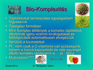 alnatural.hu dr. Medgyesy Gábor 212
Bio-KomplexitásBio-Komplexitás
• Táplálékokat természetes egységükbenTáplálékokat természetes egységükben
fogyasszukfogyasszuk
• Tápegész formábanTápegész formában
• Mint Komplex élőlények a komplex táplálékokMint Komplex élőlények a komplex táplálékok
alkotóinak igény-szerinti kiválogatását ésalkotóinak igény-szerinti kiválogatását és
feldolgozását automatikusan elvégezzükfeldolgozását automatikusan elvégezzük
• Kerüljük a kivonatokatKerüljük a kivonatokat
• Pl.: nem csak a C-vitaminra van szükségünk,Pl.: nem csak a C-vitaminra van szükségünk,
hanem a hozzá kapcsolódó és vele egységethanem a hozzá kapcsolódó és vele egységet
alkotó komplex rendszerre is. – pl.: Almaalkotó komplex rendszerre is. – pl.: Alma
• Multivitamin???Multivitamin???
 