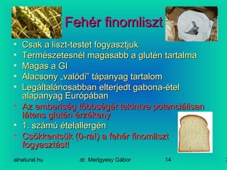 alnatural.hu dr. Medgyesy Gábor 214
Fehér finomlisztFehér finomliszt
• Csak a liszt-testet fogyasztjukCsak a liszt-testet fogyasztjuk
• Természetesnél magasabb a glutén tartalmaTermészetesnél magasabb a glutén tartalma
• Magas a GIMagas a GI
• Alacsony „valódi” tápanyag tartalomAlacsony „valódi” tápanyag tartalom
• Legáltalánosabban elterjedt gabona-ételLegáltalánosabban elterjedt gabona-étel
alapanyag Európábanalapanyag Európában
• Az emberiség többségét tekintve potenciálisanAz emberiség többségét tekintve potenciálisan
látens glutén érzékenylátens glutén érzékeny
• 1. számú ételallergén1. számú ételallergén
• Csökkentsük (0-ra!) a fehér finomlisztCsökkentsük (0-ra!) a fehér finomliszt
fogyasztást!fogyasztást!
 