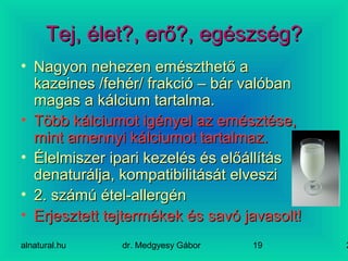 alnatural.hu dr. Medgyesy Gábor 219
Tej, élet?, erő?, egészség?Tej, élet?, erő?, egészség?
• Nagyon nehezen emészthető aNagyon nehezen emészthető a
kazeines /fehér/ frakció – bár valóbankazeines /fehér/ frakció – bár valóban
magas a kálcium tartalma.magas a kálcium tartalma.
• Több kálciumot igényel az emésztése,Több kálciumot igényel az emésztése,
mint amennyi kálciumot tartalmaz.mint amennyi kálciumot tartalmaz.
• Élelmiszer ipari kezelés és előállításÉlelmiszer ipari kezelés és előállítás
denaturálja, kompatibilitását elveszidenaturálja, kompatibilitását elveszi
• 2. számú étel-allergén2. számú étel-allergén
• Erjesztett tejtermékek és savó javasolt!Erjesztett tejtermékek és savó javasolt!
 