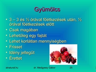 alnatural.hu dr. Medgyesy Gábor 225
GyümölcsGyümölcs
• 3 – 3 és ½ órával főétkezések után, ½3 – 3 és ½ órával főétkezések után, ½
órával főétkezések előttórával főétkezések előtt
• Csak magábanCsak magában
• Lehetőleg egy fajtátLehetőleg egy fajtát
• Lehet korlátlan mennyiségbenLehet korlátlan mennyiségben
• FrissetFrisset
• Idény jellegűtIdény jellegűt
• ÉrettetÉrettet
 