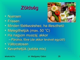 alnatural.hu dr. Medgyesy Gábor 228
ZöldségZöldség
• NyersenNyersen
• FrissenFrissen
• Minden főétkezéshez, ha illeszthetőMinden főétkezéshez, ha illeszthető
• Melegíthetjük (max. 50 °C)Melegíthetjük (max. 50 °C)
• Ha nagyonHa nagyon muszájmuszáj, akkor, akkor
– Párolva, főve (de akkor levével együtt!)Párolva, főve (de akkor levével együtt!)
• VáltozatosanVáltozatosan
• Keverhetjük (saláta mix)Keverhetjük (saláta mix)
 
