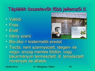 alnatural.hu dr. Medgyesy Gábor 235
Táplálék összetevők főbb jellemzői II.Táplálék összetevők főbb jellemzői II.
• ValódiValódi
• FrissFriss
• ÉrettÉrett
• Idény szerűIdény szerű
• Bio-öko = kistermelői eredetBio-öko = kistermelői eredet
• Tiszta, nem szennyezett, idegen- ésTiszta, nem szennyezett, idegen- és
vegyi- anyag mentes földön, vagyvegyi- anyag mentes földön, vagy
takarmányon termesztett, ill. tenyésztetttakarmányon termesztett, ill. tenyésztett
növények és állatoknövények és állatok
 