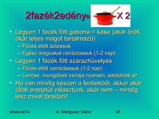 alnatural.hu dr. Medgyesy Gábor 238
2fazék2edény2fazék2edény®® X 2X 2
• Legyen 1 fazék főtt gabona = kása (akár őrölt,Legyen 1 fazék főtt gabona = kása (akár őrölt,
akár teljes magot tartalmazó)akár teljes magot tartalmazó)
– Főzés előtt áztassukFőzés előtt áztassuk
– Egész magvakat csíráztassuk (1-2 nap)Egész magvakat csíráztassuk (1-2 nap)
• Legyen 1 fazék főtt szárazhüvelyesLegyen 1 fazék főtt szárazhüvelyes
– Főzés előtt csíráztassuk (1-2 nap)Főzés előtt csíráztassuk (1-2 nap)
– Lencse, mungóbab csírája nyersen, salátának is!Lencse, mungóbab csírája nyersen, salátának is!
• Ha van mindig készen a fentiekből, akkor akárHa van mindig készen a fentiekből, akkor akár
állati eredetűt választunk, akár nem – mindigállati eredetűt választunk, akár nem – mindig
lesz mivel társítani!lesz mivel társítani!
 