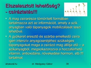 alnatural.hu dr. Medgyesy Gábor 239
Elszalasztott lehetőség?Elszalasztott lehetőség?
- csíráztatás!!!- csíráztatás!!!
• A mag csírarésze tömörített formábanA mag csírarésze tömörített formában
tartalmazza azt az információt, amely a sziktartalmazza azt az információt, amely a szik
anyagban való tápanyagok mobilizálását teszianyagban való tápanyagok mobilizálását teszi
lehetővé.lehetővé.
• A gyökeret eresztő és szárba emelkedő csíraA gyökeret eresztő és szárba emelkedő csíra
igen intenzív anyagcseréjéhez szükségesigen intenzív anyagcseréjéhez szükséges
tápanyagokat maga a csírázó mag állítja elő – atápanyagokat maga a csírázó mag állítja elő – a
szikanyagból, megsokszorozva a hozzáférhetőszikanyagból, megsokszorozva a hozzáférhető
vitamin, antioxidáns, növekedési hormon, stb.!!!vitamin, antioxidáns, növekedési hormon, stb.!!!
tartalmattartalmat
 