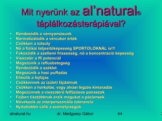 alnatural.hu dr. Medgyesy Gábor 244
Mit nyerünk azMit nyerünk az al’naturalal’natural®®
táplálkozásterápiával?táplálkozásterápiával?
• Rendeződik a vérnyomásunkRendeződik a vérnyomásunk
• Normalizálódik a vércukor értékNormalizálódik a vércukor érték
• Csökken a túlsúlyCsökken a túlsúly
• Nő a fizikai teljesítőképesség SPORTOLÓKNÁL is!!!Nő a fizikai teljesítőképesség SPORTOLÓKNÁL is!!!
• Fokozódik a szellemi frissesség, nő a koncentráció képességFokozódik a szellemi frissesség, nő a koncentráció képesség
• Visszatér a ffi potenciálVisszatér a ffi potenciál
• Megszűnik a refluxbetegségMegszűnik a refluxbetegség
• Rendeződik a székletRendeződik a széklet
• Megszűnik a hasi puffadásMegszűnik a hasi puffadás
• Elmúlik a fejfájásElmúlik a fejfájás
• Csökkennek az ízületi fájdalmakCsökkennek az ízületi fájdalmak
• Csökken a horkolás, vagy alvási légzés kimaradásCsökken a horkolás, vagy alvási légzés kimaradás
• Megszűnnek a visszatérő felfázásos panaszokMegszűnnek a visszatérő felfázásos panaszok
• Fejben tisztábbnak érzik magukat a páciensekFejben tisztábbnak érzik magukat a páciensek
• Növekszik az interperszonális toleranciaNövekszik az interperszonális tolerancia
• Nyitottabbá válik a személyiségükNyitottabbá válik a személyiségük
 