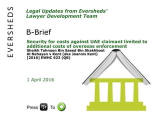 Legal Updates from Eversheds’
Lawyer Development Team
B-Brief
Security for costs against UAE claimant limited to
additional costs of overseas enforcement
Sheikh Tahnoon Bin Saeed Bin Shakhboot
Al Nehayan v Kent (aka Joannis Kent)
[2016] EWHC 623 (QB)
1 April 2016
Press To
 