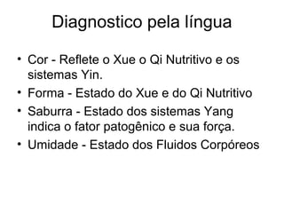 Diagnostico pela língua
• Cor - Reflete o Xue o Qi Nutritivo e os
sistemas Yin.
• Forma - Estado do Xue e do Qi Nutritivo
• Saburra - Estado dos sistemas Yang
indica o fator patogênico e sua força.
• Umidade - Estado dos Fluidos Corpóreos
 
