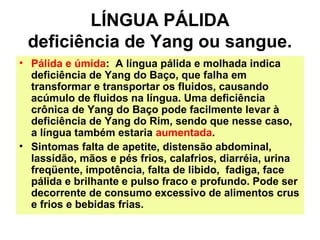 LÍNGUA PÁLIDA
deficiência de Yang ou sangue.
• Pálida e úmida: A língua pálida e molhada indica
deficiência de Yang do Baço, que falha em
transformar e transportar os fluidos, causando
acúmulo de fluidos na língua. Uma deficiência
crônica de Yang do Baço pode facilmente levar à
deficiência de Yang do Rim, sendo que nesse caso,
a língua também estaria aumentada.
• Sintomas falta de apetite, distensão abdominal,
lassidão, mãos e pés frios, calafrios, diarréia, urina
freqüente, impotência, falta de libido, fadiga, face
pálida e brilhante e pulso fraco e profundo. Pode ser
decorrente de consumo excessivo de alimentos crus
e frios e bebidas frias.
 