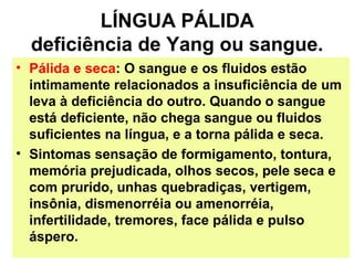 LÍNGUA PÁLIDA
deficiência de Yang ou sangue.
• Pálida e seca: O sangue e os fluidos estão
intimamente relacionados a insuficiência de um
leva à deficiência do outro. Quando o sangue
está deficiente, não chega sangue ou fluidos
suficientes na língua, e a torna pálida e seca.
• Sintomas sensação de formigamento, tontura,
memória prejudicada, olhos secos, pele seca e
com prurido, unhas quebradiças, vertigem,
insônia, dismenorréia ou amenorréia,
infertilidade, tremores, face pálida e pulso
áspero.
 