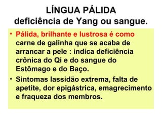 LÍNGUA PÁLIDA
deficiência de Yang ou sangue.
• Pálida, brilhante e lustrosa é como
carne de galinha que se acaba de
arrancar a pele : indica deficiência
crônica do Qi e do sangue do
Estômago e do Baço.
• Sintomas lassidão extrema, falta de
apetite, dor epigástrica, emagrecimento
e fraqueza dos membros.
 