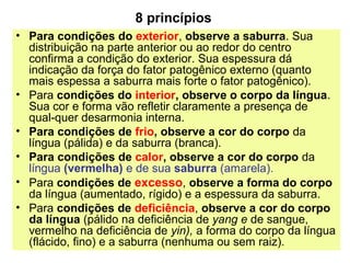 8 princípios
• Para condições do exterior, observe a saburra. Sua
distribuição na parte anterior ou ao redor do centro
confirma a condição do exterior. Sua espessura dá
indicação da força do fator patogênico externo (quanto
mais espessa a saburra mais forte o fator patogênico).
• Para condições do interior, observe o corpo da língua.
Sua cor e forma vão refletir claramente a presença de
qual-quer desarmonia interna.
• Para condições de frio, observe a cor do corpo da
língua (pálida) e da saburra (branca).
• Para condições de calor, observe a cor do corpo da
língua (vermelha) e de sua saburra (amarela).
• Para condições de excesso, observe a forma do corpo
da língua (aumentado, rígido) e a espessura da saburra.
• Para condições de deficiência, observe a cor do corpo
da língua (pálido na deficiência de yang e de sangue,
vermelho na deficiência de yin), a forma do corpo da língua
(flácido, fino) e a saburra (nenhuma ou sem raiz).
 