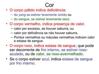 Cor
• O corpo pálido indica deficiência:
– do yang se estiver levemente úmido ou
– do sangue, se estiver levemente seco.
• O corpo vermelho, indica presença de calor.
– calor por excesso, se houver saburra, ou
– calor por deficiência se não houver saburra.
– Pontos vermelhos ou máculas vermelhas indicam calor
e estase de sangue.
• O corpo roxo, indica estase de sangue, que pode
ser decorrente de frio interno, se estiver roxo-
azulado, ou de calor, se roxo-avermelhado.
• Se o corpo estiver azul, indica estase de sangue
por frio interno.
 