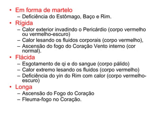 • Em forma de martelo
– Deficiência do Estômago, Baço e Rim.
• Rígida
– Calor exterior invadindo o Pericárdio (corpo vermelho
ou vermelho-escuro)
– Calor lesando os fluidos corporais (corpo vermelho),
– Ascensão do fogo do Coração Vento interno (cor
normal).
• Flácida
– Esgotamento de qi e do sangue (corpo pálido)
– Calor extremo lesando os fluidos (corpo vermelho)
– Deficiência do yin do Rim com calor (corpo vermelho-
escuro)
• Longa
– Ascensão do Fogo do Coração
– Fleuma-fogo no Coração.
 