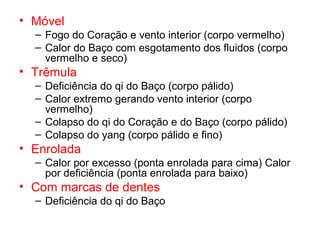 • Móvel
– Fogo do Coração e vento interior (corpo vermelho)
– Calor do Baço com esgotamento dos fluidos (corpo
vermelho e seco)
• Trêmula
– Deficiência do qi do Baço (corpo pálido)
– Calor extremo gerando vento interior (corpo
vermelho)
– Colapso do qi do Coração e do Baço (corpo pálido)
– Colapso do yang (corpo pálido e fino)
• Enrolada
– Calor por excesso (ponta enrolada para cima) Calor
por deficiência (ponta enrolada para baixo)
• Com marcas de dentes
– Deficiência do qi do Baço
 