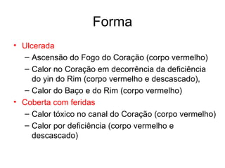Forma
• Ulcerada
– Ascensão do Fogo do Coração (corpo vermelho)
– Calor no Coração em decorrência da deficiência
do yin do Rim (corpo vermelho e descascado),
– Calor do Baço e do Rim (corpo vermelho)
• Coberta com feridas
– Calor tóxico no canal do Coração (corpo vermelho)
– Calor por deficiência (corpo vermelho e
descascado)
 