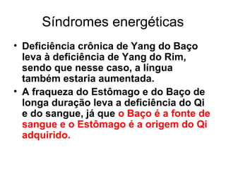 Síndromes energéticas
• Deficiência crônica de Yang do Baço
leva à deficiência de Yang do Rim,
sendo que nesse caso, a língua
também estaria aumentada.
• A fraqueza do Estômago e do Baço de
longa duração leva a deficiência do Qi
e do sangue, já que o Baço é a fonte de
sangue e o Estômago é a origem do Qi
adquirido.
 