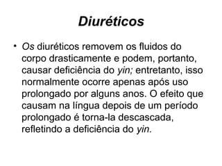Diuréticos
• Os diuréticos removem os fluidos do
corpo drasticamente e podem, portanto,
causar deficiência do yin; entretanto, isso
normalmente ocorre apenas após uso
prolongado por alguns anos. O efeito que
causam na língua depois de um período
prolongado é torna-la descascada,
refletindo a deficiência do yin.
 