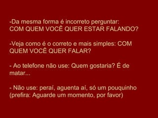 -Da mesma forma é incorreto perguntar:
COM QUEM VOCÊ QUER ESTAR FALANDO?

-Veja como é o correto e mais simples: COM
QUEM VOCÊ QUER FALAR?

- Ao telefone não use: Quem gostaria? É de
matar...

- Não use: peraí, aguenta aí, só um pouquinho
(prefira: Aguarde um momento, por favor)
 