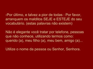 -Por último, e talvez a pior de todas : Por favor,
arranquem os malditos SEJE e ESTEJE do seu
vocabulário. (estas palavras não existem)

Não é elegante você tratar por telefone, pessoas
que não conhece, utilizando termos como:
querido (a), meu filho (a), meu bem, amigo (a)...

Utilize o nome da pessoa ou Senhor, Senhora.
 