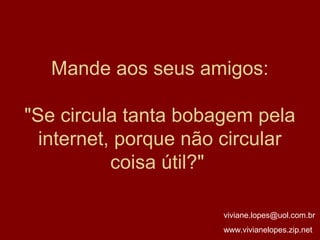 Mande aos seus amigos:

"Se circula tanta bobagem pela
  internet, porque não circular
           coisa útil?"

                      viviane.lopes@uol.com.br
                      www.vivianelopes.zip.net
 