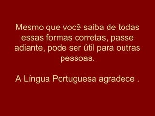 Mesmo que você saiba de todas
 essas formas corretas, passe
adiante, pode ser útil para outras
            pessoas.

A Língua Portuguesa agradece .
 