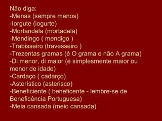 Não diga:
-Menas (sempre menos)
-Iorgute (iogurte)
-Mortandela (mortadela)
-Mendingo ( mendigo )
-Trabisseiro (travesseiro )
-Trezentas gramas (é O grama e não A grama)
-Di menor, di maior (é simplesmente maior ou
menor de idade)
-Cardaço ( cadarço)
-Asterístico (asterisco)
-Beneficiente ( beneficente - lembre-se de
Beneficência Portuguesa)
-Meia cansada (meio cansada)
 