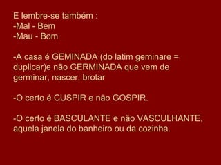 E lembre-se também :
-Mal - Bem
-Mau - Bom

-A casa é GEMINADA (do latim geminare =
duplicar)e não GERMINADA que vem de
germinar, nascer, brotar

-O certo é CUSPIR e não GOSPIR.

-O certo é BASCULANTE e não VASCULHANTE,
aquela janela do banheiro ou da cozinha.
 