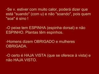 -Se v. estiver com muito calor, poderá dizer que
está "suando" (com u) e não "soando", pois quem
"soa" é sino !

-O peixe tem ESPINHA (espinha dorsal) e não
ESPINHO. Plantas têm espinhos.

-Homens dizem OBRIGADO e mulheres
OBRIGADA.

-O certo é HAJA VISTA (que se oferece à vista) e
não HAJA VISTO.
 