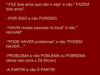 "-FAZ dois anos que não o vejo" e não " FAZEM
dois anos".

- POR ISSO e não PORISSO.

-"HAVIA muitas pessoas no local" e não "
HAVIAM"

-"PODE HAVER problemas" e não "PODEM
HAVER...."

-PROBLEMA e não POBLEMA ou POBREMA
(deixe isso para o Zé Dirceu)

-A PARTIR e não À PARTIR
 