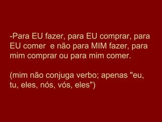 -Para EU fazer, para EU comprar, para
EU comer e não para MIM fazer, para
mim comprar ou para mim comer.

(mim não conjuga verbo; apenas "eu,
tu, eles, nós, vós, eles")
 
