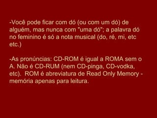 -Você pode ficar com dó (ou com um dó) de
alguém, mas nunca com "uma dó"; a palavra dó
no feminino é só a nota musical (do, ré, mi, etc
etc.)

-As pronúncias: CD-ROM é igual a ROMA sem o
A. Não é CD-RUM (nem CD-pinga, CD-vodka,
etc). ROM é abreviatura de Read Only Memory -
memória apenas para leitura.
 
