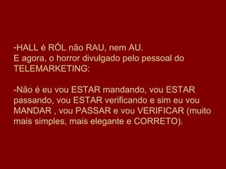-HALL é RÓL não RAU, nem AU.
E agora, o horror divulgado pelo pessoal do
TELEMARKETING:

-Não é eu vou ESTAR mandando, vou ESTAR
passando, vou ESTAR verificando e sim eu vou
MANDAR , vou PASSAR e vou VERIFICAR (muito
mais simples, mais elegante e CORRETO).
 