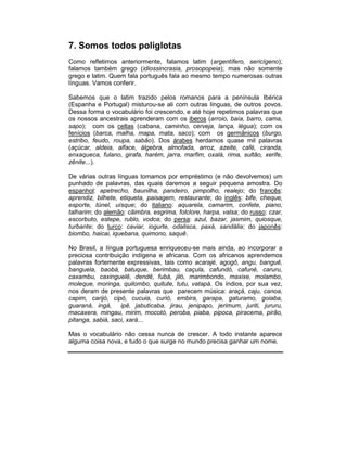 7. Somos todos poliglotas
Como refletimos anteriormente, falamos latim (argentífero, sericígeno);
falamos também grego (idiossincrasia, prosopopeia); mas não somente
grego e latim. Quem fala português fala ao mesmo tempo numerosas outras
línguas. Vamos conferir.

Sabemos que o latim trazido pelos romanos para a península Ibérica
(Espanha e Portugal) misturou-se ali com outras línguas, de outros povos.
Dessa forma o vocabulário foi crescendo, e até hoje repetimos palavras que
os nossos ancestrais aprenderam com os iberos (arroio, baía, barro, cama,
sapo); com os celtas (cabana, caminho, cerveja, lança, légua); com os
fenícios (barca, malha, mapa, mata, saco); com os germânicos (burgo,
estribo, feudo, roupa, sabão). Dos árabes herdamos quase mil palavras
(açúcar, aldeia, alface, álgebra, almofada, arroz, azeite, café, ciranda,
enxaqueca, fulano, girafa, harém, jarra, marfim, oxalá, rima, sultão, xerife,
zênite...).

De várias outras línguas tomamos por empréstimo (e não devolvemos) um
punhado de palavras, das quais daremos a seguir pequena amostra. Do
espanhol: apetrecho, baunilha, pandeiro, pimpolho, realejo; do francês:
aprendiz, bilhete, etiqueta, paisagem, restaurante; do inglês: bife, cheque,
esporte, túnel, uísque; do italiano: aquarela, camarim, confete, piano,
talharim; do alemão: cãimbra, esgrima, folclore, harpa, valsa; do russo: czar,
escorbuto, estepe, rublo, vodca; do persa: azul, bazar, jasmim, quiosque,
turbante; do turco: caviar, iogurte, odalisca, paxá, sandália; do japonês:
biombo, haicai, iquebana, quimono, saquê.

No Brasil, a língua portuguesa enriqueceu-se mais ainda, ao incorporar a
preciosa contribuição indígena e africana. Com os africanos aprendemos
palavras fortemente expressivas, tais como acarajé, agogô, angu, banguê,
banguela, baobá, batuque, berimbau, caçula, cafundó, cafuné, caruru,
caxambu, caxinguelê, dendê, fubá, jiló, marimbondo, maxixe, molambo,
moleque, moringa, quilombo, quitute, tutu, vatapá. Os índios, por sua vez,
nos deram de presente palavras que parecem música: araçá, caju, canoa,
capim, carijó, cipó, cucuia, curió, embira, garapa, gaturamo, goiaba,
guaraná, ingá, ipê, jabuticaba, jirau, jenipapo, jerimum, juriti, jururu,
macaxera, mingau, mirim, mocotó, peroba, piaba, pipoca, piracema, pirão,
pitanga, sabiá, saci, xará...

Mas o vocabulário não cessa nunca de crescer. A todo instante aparece
alguma coisa nova, e tudo o que surge no mundo precisa ganhar um nome.
 