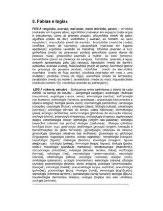 8. Fobias e logias
FOBIA (angústia, aversão, mal-estar, medo mórbido, pavor) – acrofobia
(mal-estar em lugares altos); agorafobia (mal-estar em espaços muito largos
e descobertos, como as grandes praças); ailourofobia (medo de gato);
algofobia (medo da dor); androfobia ( aversão ao homem, ao sexo
masculino); aracnofobia (medo de aranha); brontofobia (medo de trovão);
cinofobia (medo de cachorro); claustrofobia (mal-estar em lugares
apertados); ergofobia (aversão ao trabalho); fotofobia (aversão à luz);
gefirofobia (medo de atravessar pontes) gimnofobia (pavor diante de
pessoas nuas); ginecofobia (aversão à mulher, ao sexo feminino);
hematofobia (pavor na presença de sangue); hidrofobia (aversão à água,
sintoma apresentado pelo cão raivoso); hipnofobia (medo de dormir);
lactofobia (aversão a leite); maieusofobia (medo do parto); necrofobia (pavor
na presença de pessoas mortas); nictofobia           (medo da escuridão);
nosofobia (medo de ficar doente); oclofobia (mal-estar em meio a uma
multidão); pirofobia (medo de fogo); sismofobia (medo de terremoto);
tanatofobia (medo de morrer); tassalofobia (medo do mar); triquedecofobia
(medo do número 13); xenofobia (aversão ao estrangeiro).

 LOGIA (ciência, estudo) – [colocamos entre parênteses o objeto de cada
ciência ou campo de estudo] – alergologia (alergias); andrologia (doenças
masculinas); angiologia (vasos, veias); anemologia (ventos); antropologia
(ser humano); aritmologia (números, grandezas); arqueologia (documentos e
objetos antigos); biologia (seres vivos); bromatologia (alimentos); cardiologia
(coração); carpologia (frutos); cinologia (cães); citologia (célula); cosmologia
(universo); cronologia (divisão do tempo, datas históricas); dermatologia
(pele); ecologia (ambiente); endocrinologia (glândulas de secreção interna);
enologia (vinho); enterologia (intestinos); entomologia (insetos); esplenologia
(baço); estomatologia (boca); etimologia (origem das palavras); etnologia
(aspectos culturais dos povos); etologia (costumes); fitologia (plantas);
fonologia (som, voz); gastrologia (estômago); geologia (origem, formação e
transformações do globo terrestre); gerontologia (doenças de idosos);
ginecologia (doenças privativas das mulheres); glossologia ou glotologia
(línguagem); hagiologia (santos, coisas sagradas); hematologia (sangue);
hepatologia (fígado); histologia (tecidos); iconologia (imagens, figuras
alegóricas); ictiologia (peixes); limnologia (lagos, lagoas); litologia (pedra,
rocha); mastologia (glândulas mamárias); mastozoologia (mamíferos);
microbiologia (micróbios); mitologia (fábulas, lendas, mitos); morfologia
(formas); nefrologia (rins); neonatologia (recém-nascidos); neurologia
(nervos); oftalmologia (olhos); oncologia (tumores); oologia (ovos);
ornitologia (pássaros); orologia (montanhas); osteologia (ossos); otologia
(ouvido); paleontologia (fósseis, seres antigos); patologia (anormalidades,
doenças); psicologia (mente); pneumatologia (anjos, espíritos); pneumologia
(pulmões); potamologia (rios); rinologia (nariz); semiologia (significado);
sismologia (tremores de terra); somatologia (corpo humano); teologia (Deus);
traumatologia (ferimentos, lesões); urologia (órgãos das vias urinárias);
zoologia (animais).
---------------------------------------------------------------------------------------------------
 