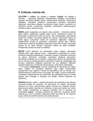 9. Culturas, manias etc.
CULTURA (= cultivo, em relação a vegetais; criação, em relação a
animais) – apicultura (abelhas); bubalinocultura (búfalos); ciprinocultura
(carpas); citricultura (laranja, limão); columbicultura (pombos); cotonicultura
(algodão); cunicultura (coelhos); equinocultura (cavalos); olericultura
(legumes); piscicultura (peixes); pomicultura (maçã, pera); orizicultura ou
rizicultura (arroz); ovinocultura (ovelhas); sericicultura (bicho-da-seda);
triticultura (trigo); viticultura (uva).

MANIA (gosto exagerado por alguma coisa, paixão) – antomania (paixão
pelas flores); bibliomania (paixão pelos livros); clastomania (mania de
destruição); cleptomania (mania de roubar, sem necessidade); dacnomania
(mania de morder); enomania (paixão por vinhos); hidromania (mania de
beber água); iconomania (mania de colecionar estatuetas, imagens);
megalomania (mania de grandeza); melomania (paixão pela música);
micromania (mania de humildade); mitomania (mania de mentir); nosomania
(mania de se dizer doente); sofomania (mania de exibir erudição);
tricotilomania (mania de puxar os cabelos).

METRO (como elemento de composição, indica medida, instrumento
utilizado para medir alguma coisa) – anemômetro (velocidade do vento);
barômetro (pressão atmosférica); cronômetro (tempo); hidrômetro (consumo
de água); higrômetro (umidade); hodômetro (distância percorrida);
manômetro (pressão de um líquido); *parquímetro (tempo de permanência
de um veículo no estacionamento); pluviômetro (índice de precipitação das
chuvas); podômetro (distância percorrida por um pedestre); telêmetro
(grandes distâncias); termômetro (temperatura); velocímetro (velocidade).
  (*) A palavra parquímetro, embora constituída de elementos de origem
latina, chegou ao português passando pelo inglês parking-meter
(equipamento que registra o tempo de permanência de um veículo num
estacionamento e indica a taxa a ser paga). Em inglês, to park é estacionar,
e parking é estacionamento de automóveis. Em português temos os verbos
aparcar (em Portugal) e parquear (no Brasil), ambos sinônimos de
estacionar.

CRACIA (governo, poder) – aristocracia (poder dos escolhidos, dos nobres);
burocracia (poder do escritório, do documento, do papel); democracia
(governo do povo); gerontocracia (poder exercido por pessoas idosas);
ginecocracia (poder exercido por mulheres); plutocracia (poder dos ricos).
Têm sentido semelhante as palavras formadas com o elemento de
composição arquia – anarquia (ausência de governo); monarquia (poder
exercido por uma só pessoa); oligarquia (poder nas mãos de um pequeno
grupo); tetrarquia (poder exercido por quatro pessoas).
-----------------------------------------------------------------------------------------------------
 