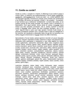 11. Cardio ou corde?
Cardio ou corde, o coração é o mesmo. A diferença é que cardio é grego e
corde é latim. A medicina usa preferentemente a forma grega (cardiologia,
cardiopatia, eletrocardiograma). Corde (em latim cor, cordis) aparece mais
na linguagem figurada, tomando-se coração como símbolo dos sentimentos
e da vontade. Daí temos, por exemplo, cordial ( = de coração). A propósito,
é bom lembrar que o tradicional “cordialmente”, no fecho das cartas, só se
justifica quando de fato existe amizade “de coração” entre o remetente e o
destinatário. Com igual sentido, temos ainda os verbos concordar (para
indicar que dois corações convergem, isto é, ambos “querem” a mesma
coisa) e discordar (para indicar que dois corações divergem, isto é, um
“quer” alguma coisa e outro quer algo oposto). Durante muito tempo as
pessoas acreditaram também que o coração fosse a sede da inteligência e
da memória, daí resultando a expressão saber de cor (ter na memória) e os
verbos decorar (memorizar) e recordar (trazer de volta à memória).

Aproveitando o fio da meada, parece oportuno recordar um pouco daqueles
adjetivos “chiques” chamados eruditos. Daremos a seguir uma pequena lista,
colocando entre parênteses o substantivo a que cada adjetivo se refere:
acrídio (gafanhoto); adamantino (diamante); álgico (dor); angelical (anjo);
anímico (alma); anserino (ganso, pato); aquilino (águia); argênteo (prata);
arietino (carneiro); asinino (burro, jumento); áureo (ouro); auricular (orelha,
ouvido); austral (sul); avuncular (tio); axial (eixo); bélico, belicoso (guerra);
bubalino (búfalo); canoro (canto); capilar (cabelo); ciático (quadril); cínico
(cão); columbino (pombo); consuetudinário (costumes); cúprico (cobre);
digital (dedo, número); domiciliar (residência); ebúrneo (marfim); eclesial
(igreja); embrionário (embrião, início); êneo (bronze); episcopal (bispo);
epistolar (carta); equino (cavalo); etílico (álcool); falimentar (falência); felino
(gato); fiducial, fiduciário (confiança); fluminense, fluvial (rio); fraterno
(irmão); gástrico (estômago); glacial (frio, gelo); hebdomadário (semana);
hepático (fígado); heráldico (brasão); hígido (saúde); hípico (cavalo); ictíico
(peixe); ígneo (fogo)...

Laborioso (trabalho); lácteo (leite); lúdico (brinquedo, jogo); matutino
(manhã); meridional (sul); mnemônico (memória); monacal, monástico
(monge); monetário (moeda); ocidental (oeste); murino (rato); ocular (olho);
náutico (barco, navio); nodal (nó); ofídico (cobra); onírico (sonho); oriental
(leste); ovino (ovelha); papilonáceo (borboleta); paradisíaco (paraíso);
pecuniário (dinheiro); persecutório (perseguição); pétreo (pedra); písceo
(peixe); plúmbeo (chumbo); pluvial (chuva); probatório (prova); pueril
(criança); radical (raiz); renal (rim); sacarino (açúcar); senil (velho);
setentrional (norte); sideral (astros, estrelas); somático (corpo humano);
telúrico (terra); uxoriano, uxórico, uxório (esposa); varonil/viril (homem,
varão); vascular (vasos sanguíneos); venoso (veia); vesical (bexiga);
vespertino (tarde); vulpino (raposa).
----------------------------------------------------------------------------------------------------
 
