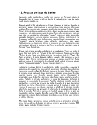 12. Rebaixa de fatos de banho
Aproveite: estão liquidando os maiôs. Isso mesmo: em Portugal, rebaixa é
liquidação; fato é roupa; e fato de banho é, naturalmente, traje de praia:
maiô, biquíni, calção etc.

Quando você for lá, vá sabendo: a língua é (quase) a mesma. Sublinhe o
pormenor: quase. Nos jornais de lá você vai logo notar algumas diferenças
gráficas. Por exemplo: eles escrevem académico, Amazónia, António, bónus,
fémur, fénix, fenómeno, quilómetro, ténis... (com acento agudo, quando aqui
marcamos tais palavras com acento circunflexo); eles conservam, mais do
que nós, as consoantes chamadas “mudas” (escrevem acto, accionista,
adopção, baptismo, correcto, director, excepção, óptimo, optimismo...). Na
linguagem oral também será fácil perceber características interessantes: eles
“engolem” alguns fonemas: cr’oa, difr’ente, espr’ança...; eles usam
habitualmente, no tatamento íntimo, o pronome tu; e no tratamento mais
cerimonioso, além de o senhor, a senhora, a senhorita, valorizam muito a
fórmula Vossa Excelência.

O que mais chama atenção, entretanto, é o vocabulário. Você, por certo, já
ouviu falar que bicha em Portugal é fila, daí resultando frases como estas:
“Ontem à noite havia uma bicha enorme na porta do teatro”... “Favor não
furar a bicha”... E como baguete (pão) é cacete, não estranhe se ouvir
alguém dizer: “Entrei na bicha para apanhar um cacete quentinho”. Outra
palavra curiosa é troço (trecho de estrada). Você poderá encontrar placas
assim: “Troço escorregadio”... “Longo troço em declive”...

Autocarro é ônibus, berma é acostamento, peão é pedestre, e aparcar é
estacionar. Descapotável é conversível, gasolineiro é frentista de posto (hoje
raramente encontrável por lá), boleia é carona, e demasia é troco. Romagem
é romaria, renda é aluguel, betão é cimento, e piroso é brega, jeca. O avião,
quando levanta voo, descola; quando desce, aterra. Canalizador é
encanador, casa de banho é banheiro, e banheiro é como se chama o salva-
vidas. Retrete é privada, autoclismo é caixa de descarga, de-fumos é
exaustor, e esquentador é aquecedor. Pastilha elástica é chiclete, sandes é
sanduíche, e ementa ou preçário ou carta de pratos é o que chamamos
cardápio ou menu. Capachinho é peruca, penso é curativo, e casa com
recheio é casa com os móveis. Mandato a distância é controle remoto;
atendedor automático ou gravador de chamadas é secretária eletrônica, e
ficha é tomada. Relvado é campo de futebol, equipa é time, e golo da
igualdade é gol de empate. Camião é caminhão, camionista é motorista, e
portagem é pedágio. Estomatologista é dentista, peúga é meia para homem,
e elétrico é bonde.

Mas nada disso é problema, porque tanto lá como cá amizade é amizade,
amor é amor, abraço é abraço. Um abraço enorme, que já dura mais de 500
anos e que a cada dia é mais dengoso.
---------------------------------------------------------------------------------------------------
 