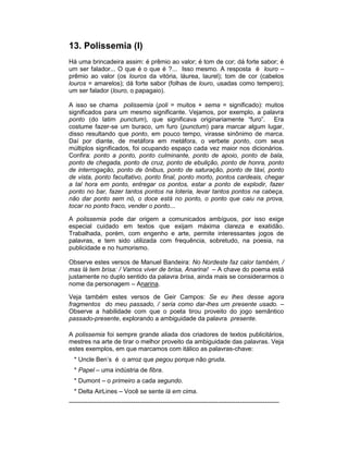 13. Polissemia (I)
Há uma brincadeira assim: é prêmio ao valor; é tom de cor; dá forte sabor; é
um ser falador... O que é o que é ?... Isso mesmo. A resposta é louro –
prêmio ao valor (os louros da vitória, láurea, laurel); tom de cor (cabelos
louros = amarelos); dá forte sabor (folhas de louro, usadas como tempero);
um ser falador (louro, o papagaio).

A isso se chama polissemia (poli = muitos + sema = significado): muitos
significados para um mesmo significante. Vejamos, por exemplo, a palavra
ponto (do latim punctum), que significava originariamente “furo”. Era
costume fazer-se um buraco, um furo (punctum) para marcar algum lugar,
disso resultando que ponto, em pouco tempo, virasse sinônimo de marca.
Daí por diante, de metáfora em metáfora, o verbete ponto, com seus
múltiplos significados, foi ocupando espaço cada vez maior nos dicionários.
Confira: ponto a ponto, ponto culminante, ponto de apoio, ponto de bala,
ponto de chegada, ponto de cruz, ponto de ebulição, ponto de honra, ponto
de interrogação, ponto de ônibus, ponto de saturação, ponto de táxi, ponto
de vista, ponto facultativo, ponto final, ponto morto, pontos cardeais, chegar
a tal hora em ponto, entregar os pontos, estar a ponto de explodir, fazer
ponto no bar, fazer tantos pontos na loteria, levar tantos pontos na cabeça,
não dar ponto sem nó, o doce está no ponto, o ponto que caiu na prova,
tocar no ponto fraco, vender o ponto...

A polissemia pode dar origem a comunicados ambíguos, por isso exige
especial cuidado em textos que exijam máxima clareza e exatidão.
Trabalhada, porém, com engenho e arte, permite interessantes jogos de
palavras, e tem sido utilizada com frequência, sobretudo, na poesia, na
publicidade e no humorismo.

Observe estes versos de Manuel Bandeira: No Nordeste faz calor também, /
mas lá tem brisa: / Vamos viver de brisa, Anarina! – A chave do poema está
justamente no duplo sentido da palavra brisa, ainda mais se considerarmos o
nome da personagem – Anarina.

Veja também estes versos de Geir Campos: Se eu lhes desse agora
fragmentos do meu passado, / seria como dar-lhes um presente usado. –
Observe a habilidade com que o poeta tirou proveito do jogo semântico
passado-presente, explorando a ambiguidade da palavra presente.

A polissemia foi sempre grande aliada dos criadores de textos publicitários,
mestres na arte de tirar o melhor proveito da ambiguidade das palavras. Veja
estes exemplos, em que marcamos com itálico as palavras-chave:
  * Uncle Ben’s é o arroz que pegou porque não gruda.
  * Papel – uma indústria de fibra.
  * Dumont – o primeiro a cada segundo.
  * Delta AirLines – Você se sente lá em cima.
-----------------------------------------------------------------------------------------------------
 