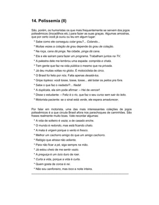14. Polissemia (II)

São, porém, os humoristas os que mais frequentemente se servem dos jogos
polissêmicos (trocadilhos etc.) para fazer as suas graças. Algumas amostras,
que por certo você já ouviu ou leu em algum lugar:
  * Sabe como ele conseguiu colar grau?... Colando...
  * Muitas vezes a colação de grau depende do grau de colação.
  * Na roça, cana dá pinga. Na cidade, pinga dá cana.
  * Ela e ele saíram para fazer um programa. Trabalham juntos na TV.
  * A palestra dele me lembrou uma espada: comprida e chata.
  * Tem gente que faz na vida pública o mesmo que na privada.
  * Já deu muitas voltas no globo. É motociclista de circo.
  * O Brasil foi feito por nós. Falta apenas desatá-los.
  * Gripe topless: você tosse, tosse, tosse... até botar os peitos pra fora.
  * Sabe o que faz o nadador?... Nada!
  * A duplicata, ela sim pode afirmar: – Hei de vencer!
  * Disse o estudante: – Feliz é o rio, que faz o seu curso sem sair do leito.
  * Motorista paciente: se o sinal está verde, ele espera amadurecer.


Por falar em motorista, uma das mais interessantes coleções de jogos
polissêmicos é a que circula Brasil afora nos parachoques de caminhões. São
frases realmente muito boas. Vale recordar algumas:
  * A vida de solteiro é vazia; a de casado enche.
  * O mundo é redondo, mas está ficando chato.
  * A mata é virgem porque o vento é fresco.
  * Melhor um cachorro amigo do que um amigo cachorro.
  * Relógio que atrasa não adianta.
  * Para não ficar a pé, siga sempre na mão.
  * Já estou cheio de me sentir vazio.
  * A preguiça é um ócio duro de roer.
  * Curta a vida, porque a vida é curta.
  * Quem gosta de coroa é rei.
  * Não sou sanfoneiro, mas toco a noite inteira.
------------------------------------------------------------------------------------------------------
 