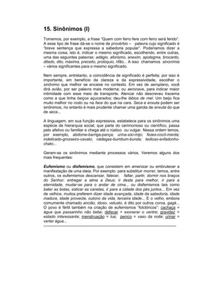 15. Sinônimos (I)
Tomemos, por exemplo, a frase “Quem com ferro fere com ferro será ferido”.
A esse tipo de frase dá-se o nome de provérbio – palavra cujo significado é
“breve sentença que expressa a sabedoria popular”. Poderíamos dizer a
mesma coisa, isto é, indicar o mesmo significado, escolhendo, entre outras,
uma das seguintes palavras: adágio, aforismo, anexim, apotegma, brocardo,
ditado, dito, máxima, preceito, prolóquio, rifão... A isso chamamos sinonímia
– vários significantes para o mesmo significado.

Nem sempre, entretanto, a coincidência de significado é perfeita; por isso é
importante, em benefício da clareza e da expressividade, escolher o
sinônimo que melhor se encaixe no contexto. Em vez de aeroplano, você
dirá avião, por ser palavra mais moderna; ou aeronave, para indicar maior
intimidade com esse meio de transporte. Alencar não descreveu Iracema
como a que tinha beiços açucarados; deu-lhe lábios de mel. Um beijo fica
muito melhor no rosto ou na face do que na cara. Seca e enxuta podem ser
sinônimos, no entanto é mais prudente chamar uma garota de enxuta do que
de seca...

A linguagem, em sua função expressiva, estabelece para os sinônimos uma
espécie de hierarquia social, que parte do cerimonioso ou científico, passa
pelo afetivo ou familiar e chega até o rústico ou vulgar. Nessa ordem temos,
por exemplo, abdome-barriga-pança; urina-xixi-mijo; fezes-cocô-merda;
indelicado-grosseiro-cavalo; nádegas-bumbum-bunda; tedioso-enfadonho-
chato...

Geram-se os sinônimos mediante processos vários. Veremos alguns dos
mais frequentes:

Eufemismo ou disfemismo, que consistem em amenizar ou embrutecer a
manifestação de uma ideia. Por exemplo: para substituir morrer, temos, entre
outros, os eufemismos descansar, falecer, faltar, partir, dormir nos braços
do Senhor; entregar a alma a Deus; ir desta para melhor, ir para a
eternidade, mudar-se para o andar de cima... ou disfemismos tais como
bater as botas, esticar as canelas, ir para a cidade dos pés juntos... Em vez
de velhice, muitos preferem dizer idade avançada, idade da sabedoria, idade
madura, idade provecta, outono da vida, terceira idade... E o velho, embora
comumente chamado ancião, idoso, vetusto, é dito por outros coroa, gagá...
O povo é fértil também na criação de eufemismos “folclóricos”: cachaça =
água que passarinho não bebe; defecar = exonerar o ventre; gravidez =
estado interessante; menstruação = lua; penico = vaso da noite; urinar =
verter água...
-----------------------------------------------------------------------------------------------------
 