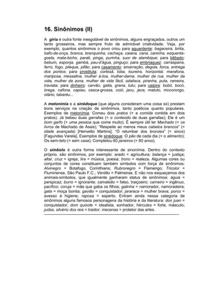 16. Sinônimos (II)
A gíria é outra fonte inesgotável de sinônimos, alguns engraçados, outros um
tanto grosseiros, mas sempre fruto de admirável criatividade. Veja, por
exemplo, quantos sinônimos o povo criou para aguardente: bagaceira, birita,
bafo-de-onça, branca, branquinha, cachaça, caiana, cana, caninha, esquenta-
goela, mata-bicho, parati, pinga, purinha, suor de alambique; para bêbado:
bebum, esponja, gambá, pau-d’água, pinguço; para embriaguez: carraspana,
ferro, fogo, pileque, pifão; para casamento: amarração, degola, forca, entrega
dos pontos; para prostituta: cortesã, loba, loureira, horizontal, marafona,
mariposa, messalina, mulher à-toa, mulher-dama, mulher da rua, mulher da
vida, mulher da zona, mulher de vida fácil, odalisca, piranha, puta, rameira,
traviata; para dinheiro: carvão, gaita, grana, tutu; para caipira: bobó, bocó,
brega, cafona, capiau, casca-grossa, coió, jacu, jeca, matuto, mocorongo,
otário, tabaréu...

A metonímia e a sinédoque (que alguns consideram uma coisa só) prestam
bons serviços na criação de sinônimos, tanto poéticos quanto populares.
Exemplos de metonímia: Comeu dois pratos (= a comida contida em dois
pratos); Já bebeu duas garrafas (= o conteúdo de duas garrafas); Ele é um
bom garfo (= uma pessoa que come muito); É sempre útil ler Machado (= os
livros de Machado de Assis); “Respeite ao menos meus cabelos brancos” (=
idade avançada) [Herivelto Martins]; “O retumbar dos bronzes” (= sinos)
[Fagundes Varela]. Exemplos de sinédoque: O pão de cada dia (= o alimento);
Os sem-teto (= sem casa); Completou 60 janeiros (= 60 anos).

O símbolo é outra forma interessante de sinonímia. Dentro do contexto
próprio, são sinônimos, por exemplo: arado = agricultura; balança = justiça;
altar, cruz = igreja; lira = música, poesia; trono = realeza. Algumas cores ou
conjuntos de cores constituem também símbolos com força de sinônimos:
Alvinegro = Botafogo, Corinthians; Rubronegro = Flamengo; Tricolor =
Fluminense, São Paulo F.C.; Verdão = Palmeiras. E não nos esqueçamos dos
animais-símbolos, que igualmente ganharam status de sinônimos: águia =
perspicaz; burro = ignorante; camaleão = falso, traiçoeiro; carneiro = ingênuo,
pacífico; coruja = mãe que gaba os filhos; galinha = namorador, namoradeira;
gata = moça bonita; gavião = conquistador; jararaca = mulher brava; porco =
avesso à higiene; raposa = esperto. Entram ainda nessa categoria de
sinônimos alguns famosos personagens da história e da literatura: don juan =
conquistador; dom quixote = idealista, sonhador; hércules = forte, másculo;
judas, silvério dos reis = traidor; mecenas = protetor das artes.
-----------------------------------------------------------------------------------------------------
 