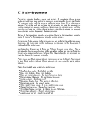 17. O valor do pormenor

Pormenor, minúcia, detalhe... como você preferir. O importante é levar a sério
certas minudências que realmente decidem na construção de um significado.
Por exemplo: entre velinha acesa e velhinha acesa (com lh), a diferença é
grande. Pior ainda será se na festa de aniversário, em vez de apagarem a
velinha, resolverem apagar a velhinha... Notem que, no primeiro caso, velhinha
(com lh), em lugar de velinha, altera também o sentido de acesa; no segundo
caso, altera o sentido de apagar. Outros exemplos:

Comer à francesa (com crase) é uma coisa. Comer a francesa (sem crase) é
outra. E “comer” a francesa pode ter outro sentido ainda...

A manchete Avião caiu no rio faz entender que um avião tenha caído nas águas
de um rio. Já Avião caiu no Rio indica que o avião caiu no Rio de Janeiro. A
maiúscula aí faz a diferença.

Manifestantes dirigiram-se à Bolsa de Valores levando uma faixa: Não à
privatização. Como naquele dia o leilão não pôde realizar-se, os manifestantes
fizeram uma pequena alteração na faixa: Não há privatização. Um simples h e a
inversão do acento mudaram o recado.

Pedro ouviu que Maria estava falando (reconheceu a voz de Maria). Pedro ouviu
o que Maria estava falando (ficou sabendo de que assunto Maria estava
falando).

Agora é com você. Veja se percebe a diferença:

   * O defeito é no rádio – O defeito é na rádio.
   * Ele é ruim de bola – Ele é ruim da bola.
   * Ele é um homem de bem – Ele é um homem de bens.
   * Ele saiu daqui há pouco – Ele sairá daqui a pouco.
   * Sente-se, bem! – Sente-se bem?
   * Não gosto de pão duro – Não gosto de pão-duro.
   * Ele caiu da cama – Ele caiu de cama.
   * O tio e padrinho da noiva – O tio e o padrinho da noiva.
   * O papel de imprensa – O papel da imprensa.
   * O médico chegou a tempo – O médico chegou há tempo.
   * Os inimigos são dois – Os dois são inimigos.
   * A galinha vai por ali – A galinha vai pôr ali.
------------------------------------------------------------------------------------------------------
 