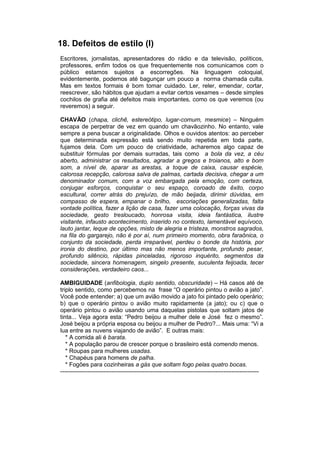 18. Defeitos de estilo (I)
Escritores, jornalistas, apresentadores do rádio e da televisão, políticos,
professores, enfim todos os que frequentemente nos comunicamos com o
público estamos sujeitos a escorregões. Na linguagem coloquial,
evidentemente, podemos até bagunçar um pouco a norma chamada culta.
Mas em textos formais é bom tomar cuidado. Ler, reler, emendar, cortar,
reescrever, são hábitos que ajudam a evitar certos vexames – desde simples
cochilos de grafia até defeitos mais importantes, como os que veremos (ou
reveremos) a seguir.

CHAVÃO (chapa, clichê, estereótipo, lugar-comum, mesmice) – Ninguém
escapa de perpetrar de vez em quando um chavãozinho. No entanto, vale
sempre a pena buscar a originalidade. Olhos e ouvidos atentos: ao perceber
que determinada expressão está sendo muito repetida em toda parte,
fujamos dela. Com um pouco de criatividade, acharemos algo capaz de
substituir fórmulas por demais surradas, tais como a bola da vez, a céu
aberto, administrar os resultados, agradar a gregos e troianos, alto e bom
som, a nível de, aparar as arestas, a toque de caixa, causar espécie,
calorosa recepção, calorosa salva de palmas, cartada decisiva, chegar a um
denominador comum, com a voz embargada pela emoção, com certeza,
conjugar esforços, conquistar o seu espaço, coroado de êxito, corpo
escultural, correr atrás do prejuízo, de mão beijada, dirimir dúvidas, em
compasso de espera, empanar o brilho, escoriações generalizadas, falta
vontade política, fazer a lição de casa, fazer uma colocação, forças vivas da
sociedade, gesto tresloucado, honrosa visita, ideia fantástica, ilustre
visitante, infausto acontecimento, inserido no contexto, lamentável equívoco,
lauto jantar, leque de opções, misto de alegria e tristeza, monstros sagrados,
na fila do gargarejo, não é por aí, num primeiro momento, obra faraônica, o
conjunto da sociedade, perda irreparável, perdeu o bonde da história, por
ironia do destino, por último mas não menos importante, profundo pesar,
profundo silêncio, rápidas pinceladas, rigoroso inquérito, segmentos da
sociedade, sincera homenagem, singelo presente, suculenta feijoada, tecer
considerações, verdadeiro caos...

AMBIGUIDADE (anfibologia, duplo sentido, obscuridade) – Há casos até de
triplo sentido, como percebemos na frase “O operário pintou o avião a jato”.
Você pode entender: a) que um avião movido a jato foi pintado pelo operário;
b) que o operário pintou o avião muito rapidamente (a jato); ou c) que o
operário pintou o avião usando uma daquelas pistolas que soltam jatos de
tinta... Veja agora esta: “Pedro beijou a mulher dele e José fez o mesmo”.
José beijou a própria esposa ou beijou a mulher de Pedro?... Mais uma: “Vi a
lua entre as nuvens viajando de avião”. E outras mais:
   * A comida ali é barata.
   * A população parou de crescer porque o brasileiro está comendo menos.
   * Roupas para mulheres usadas.
   * Chapéus para homens de palha.
   * Fogões para cozinheiras a gás que soltam fogo pelas quatro bocas.
-----------------------------------------------------------------------------------------------------
 